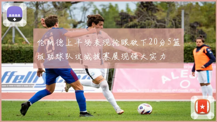 伦纳德上半场表现抢眼砍下20分5篮板助球队攻城拔寨展现强大实力