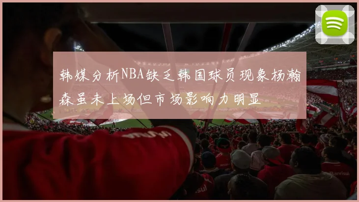韩媒分析NBA缺乏韩国球员现象杨瀚森虽未上场但市场影响力明显