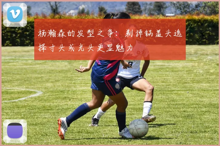 杨瀚森的发型之争：剃掉锅盖头选择寸头或光头更显魅力
