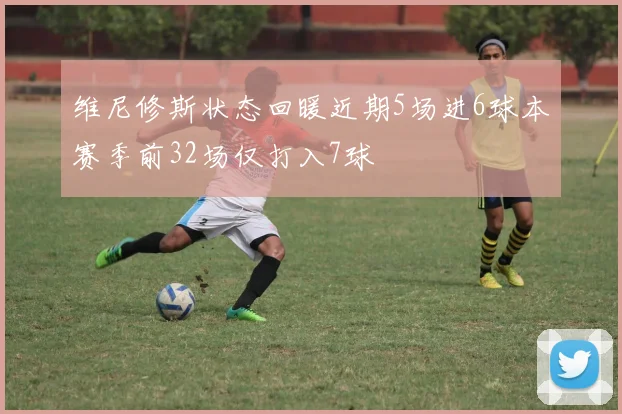 维尼修斯状态回暖近期5场进6球本赛季前32场仅打入7球