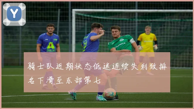 骑士队近期状态低迷连续失利致排名下滑至东部第七