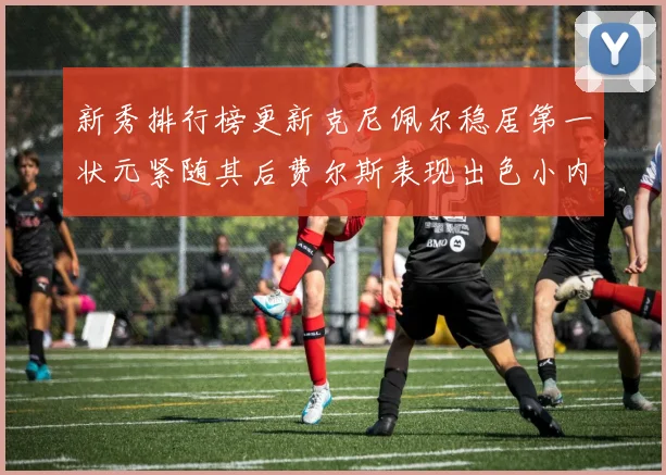 新秀排行榜更新克尼佩尔稳居第一状元紧随其后费尔斯表现出色小内姆哈德成功上榜