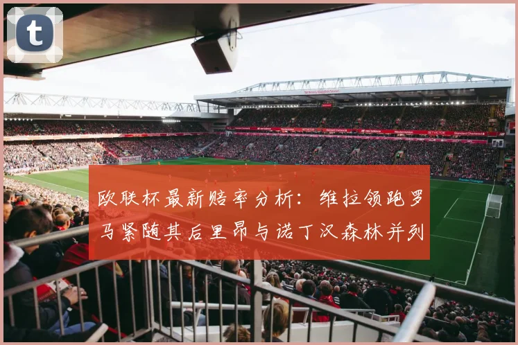 欧联杯最新赔率分析：维拉领跑罗马紧随其后里昂与诺丁汉森林并列争夺第三