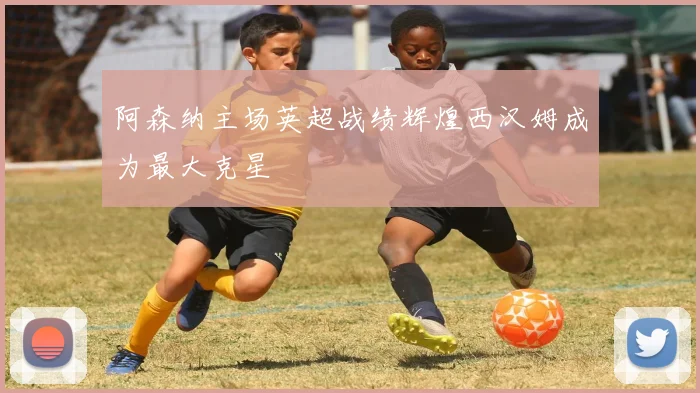 阿森纳主场英超战绩辉煌西汉姆成为最大克星