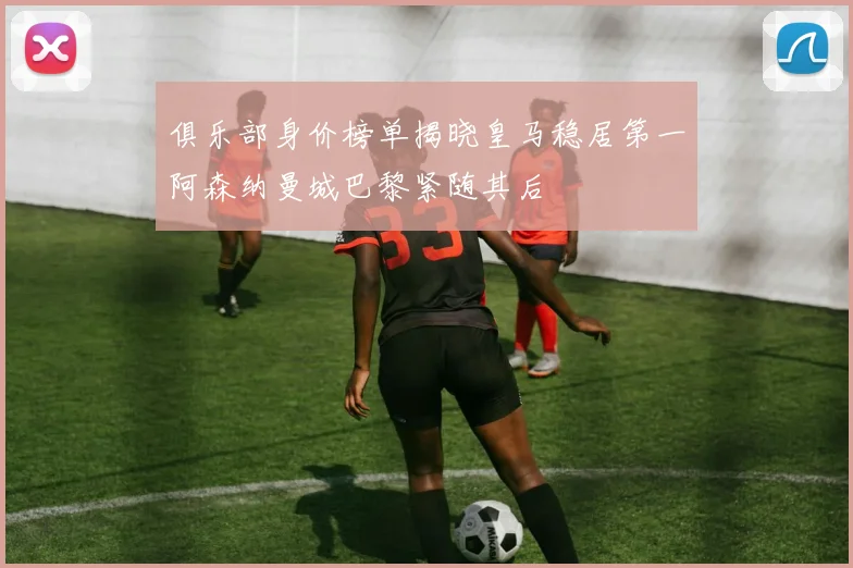 俱乐部身价榜单揭晓皇马稳居第一阿森纳曼城巴黎紧随其后
