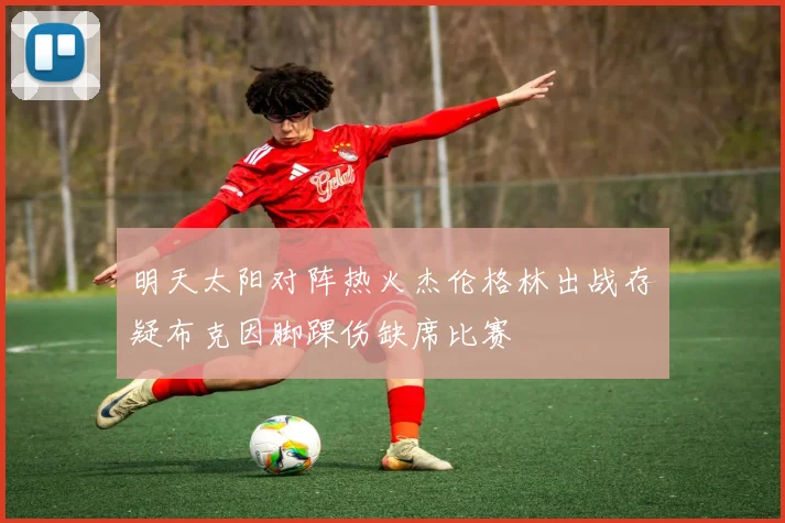 明天太阳对阵热火杰伦格林出战存疑布克因脚踝伤缺席比赛