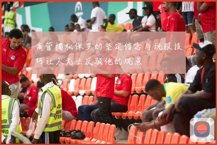 高管揭秘保罗的坚定信念与说服技巧让人无法反驳他的观点
