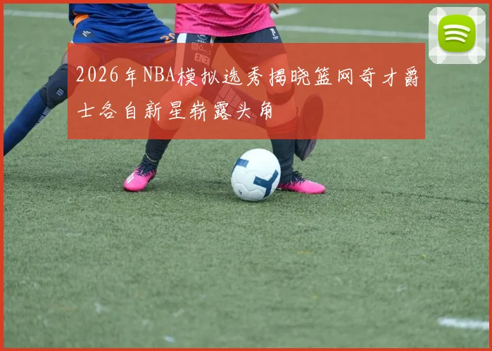 2026年NBA模拟选秀揭晓篮网奇才爵士各自新星崭露头角