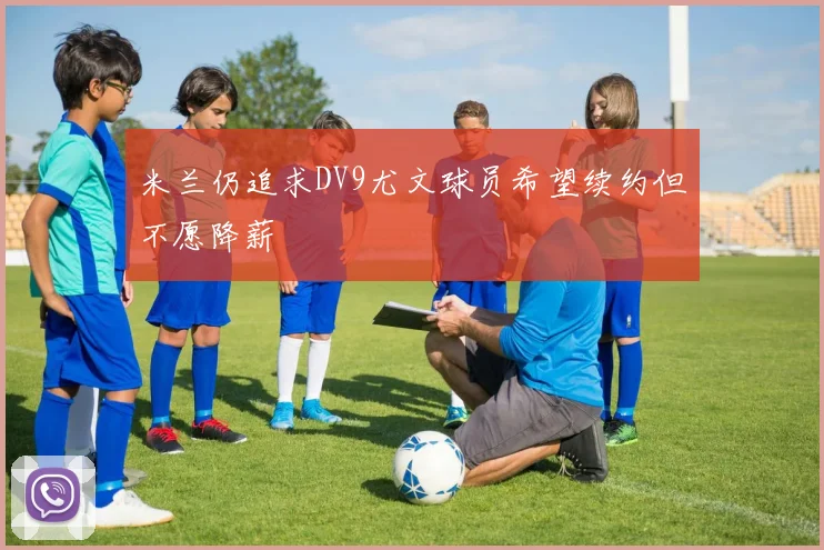 米兰仍追求DV9尤文球员希望续约但不愿降薪