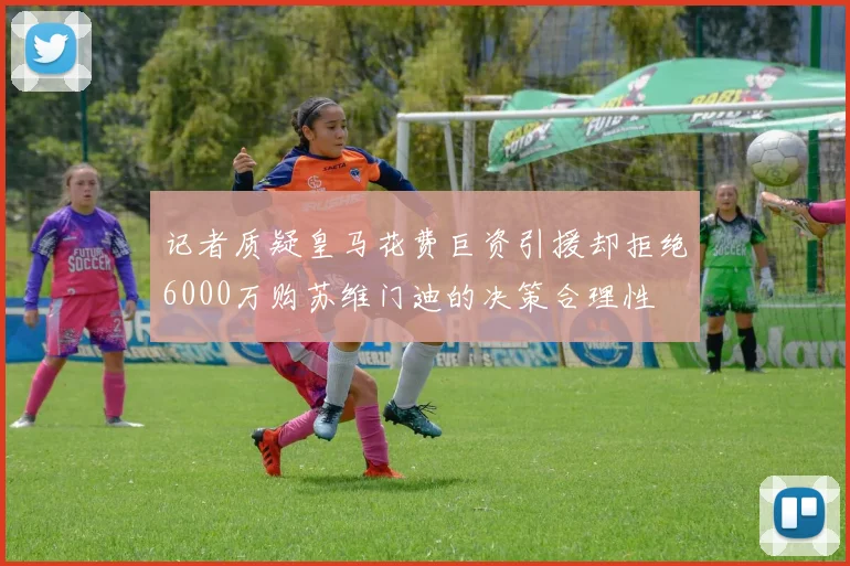 记者质疑皇马花费巨资引援却拒绝6000万购苏维门迪的决策合理性